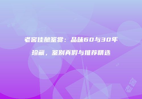 老窖佳酿鉴赏：品味60与30年珍藏，鉴别真假与推荐精选