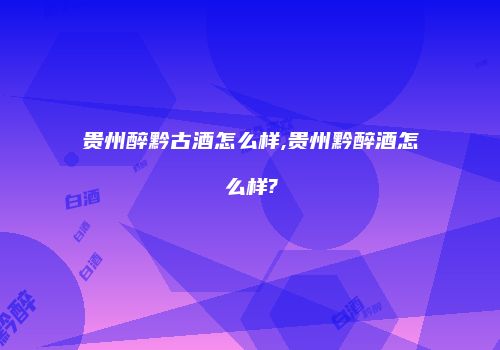 贵州醉黔古酒怎么样,贵州黔醉酒怎么样?