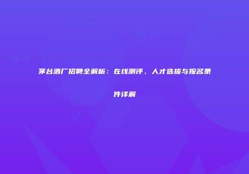 茅台酒厂招聘全解析：在线测评、人才选拔与报名条件详解