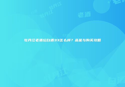 牡丹江老酒坛白酒33怎么样？品鉴与购买攻略