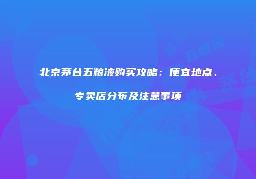 北京茅台五粮液购买攻略：便宜地点、专卖店分布及注意事项