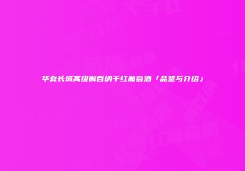 华夏长城高级解百纳干红葡萄酒「品鉴与介绍」
