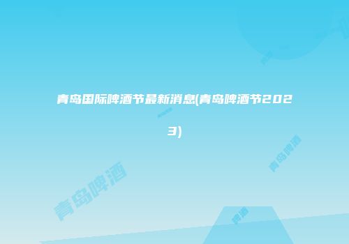 青岛国际啤酒节最新消息(青岛啤酒节2023)