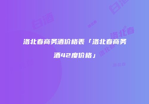 洛北春商务酒价格表「洛北春商务酒42度价格」