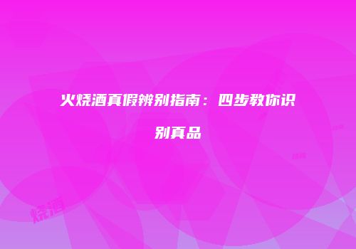 火烧酒真假辨别指南：四步教你识别真品