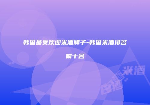 韩国最受欢迎米酒牌子-韩国米酒排名前十名