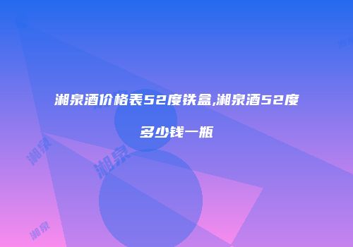 湘泉酒价格表52度铁盒,湘泉酒52度多少钱一瓶