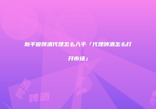 新手做啤酒代理怎么入手「代理啤酒怎么打开市场」