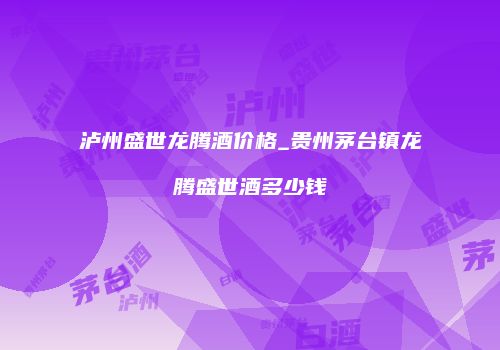 泸州盛世龙腾酒价格_贵州茅台镇龙腾盛世酒多少钱