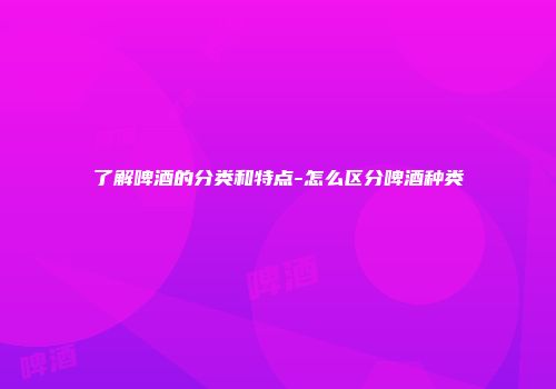 了解啤酒的分类和特点-怎么区分啤酒种类