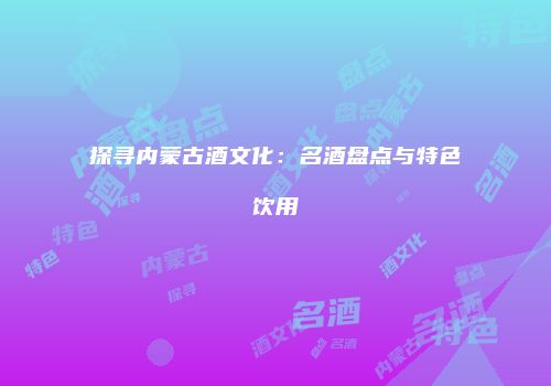 探寻内蒙古酒文化：名酒盘点与特色饮用
