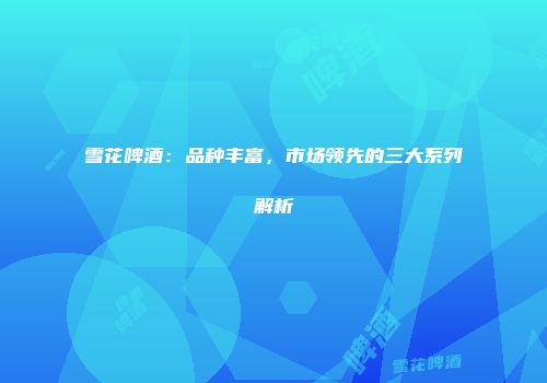 雪花啤酒：品种丰富，市场领先的三大系列解析