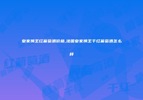 皇家狮王红葡萄酒价格,法国皇家狮王干红葡萄酒怎么样