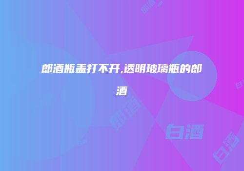 郎酒瓶盖打不开,透明玻璃瓶的郎酒