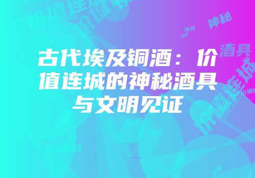 古代埃及铜酒：价值连城的神秘酒具与文明见证