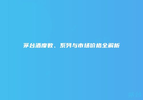 茅台酒度数、系列与市场价格全解析