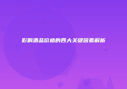 影响酒品价格的四大关键因素解析