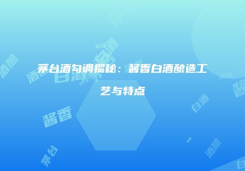茅台酒勾调揭秘：酱香白酒酿造工艺与特点