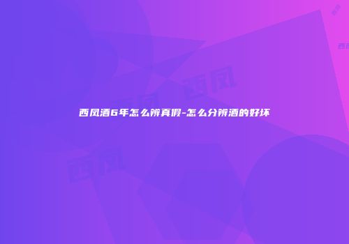 西凤酒6年怎么辨真假-怎么分辨酒的好坏
