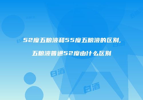 52度五粮液和55度五粮液的区别,五粮液普通52度由什么区别