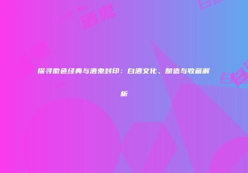 探寻徽色经典与酒鬼封印：白酒文化、酿造与收藏解析