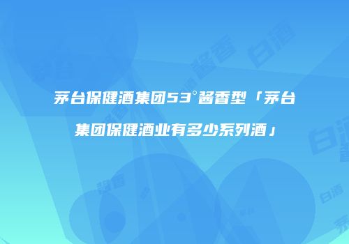 茅台保健酒集团53°酱香型「茅台集团保健酒业有多少系列酒」