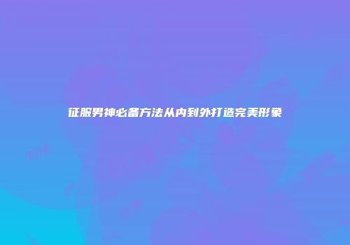 征服男神必备方法从内到外打造完美形象