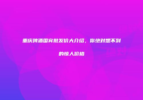 重庆啤酒国宾批发价大介绍，你绝对想不到的惊人价格