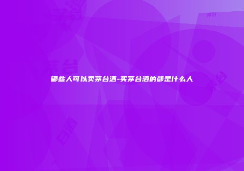 哪些人可以卖茅台酒-买茅台酒的都是什么人