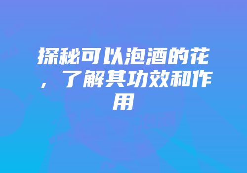 探秘可以泡酒的花，了解其功效和作用