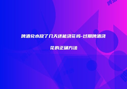 啤酒兑水放了几天还能浇花吗-过期啤酒浇花的正确方法