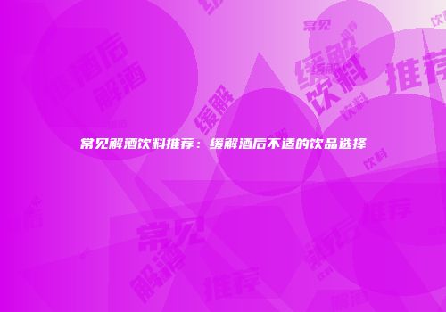 常见解酒饮料推荐：缓解酒后不适的饮品选择