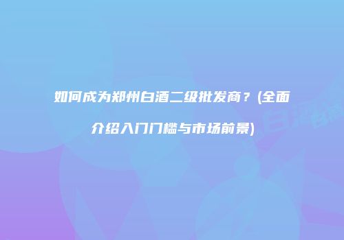 如何成为郑州白酒二级批发商？(全面介绍入门门槛与市场前景)