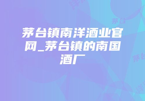 茅台镇南洋酒业官网_茅台镇的南国酒厂