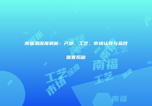 南福酒深度解析：产地、工艺、市场认可与品牌信誉揭秘