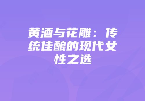 黄酒与花雕：传统佳酿的现代女性之选