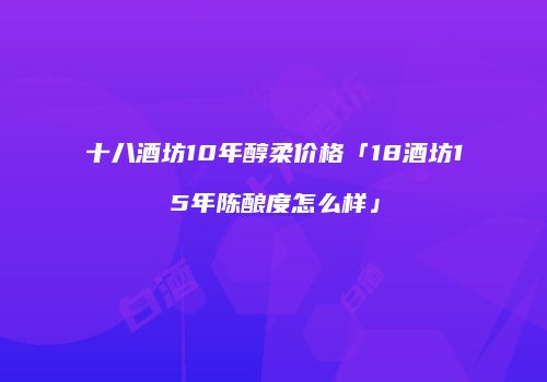 十八酒坊10年醇柔价格「18酒坊15年陈酿度怎么样」