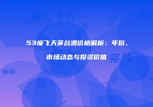 53度飞天茅台酒价格解析：年份、市场动态与投资价值