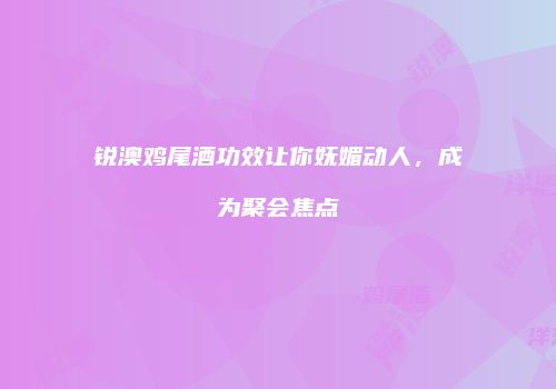 锐澳鸡尾酒功效让你妩媚动人，成为聚会焦点