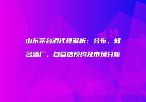 山东茅台酒代理解析：分布、知名酒厂、自营店预约及市场分析