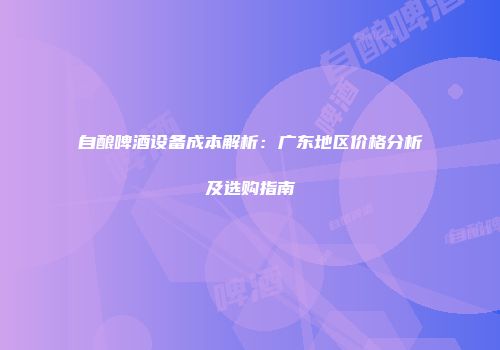 自酿啤酒设备成本解析：广东地区价格分析及选购指南