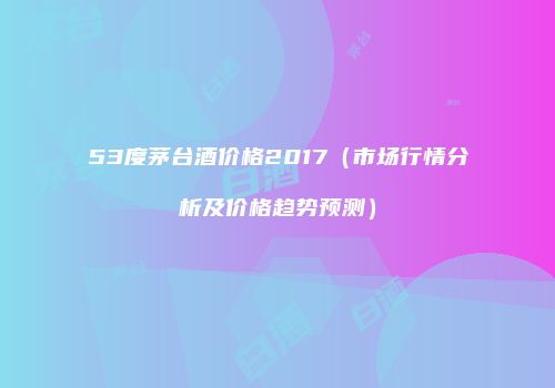 53度茅台酒价格2017（市场行情分析及价格趋势预测）