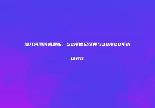 洮儿河酒价格解析：52度世纪经典与38度20年市场对比