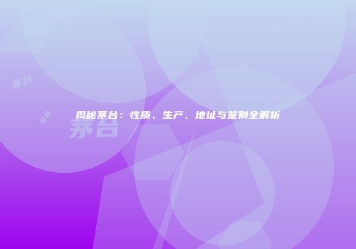 揭秘茅台：性质、生产、地址与鉴别全解析