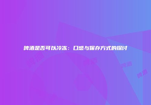 啤酒是否可以冷冻：口感与保存方式的探讨