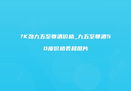 ?K劲九五至尊酒价格_九五至尊酒50度价格表和图片