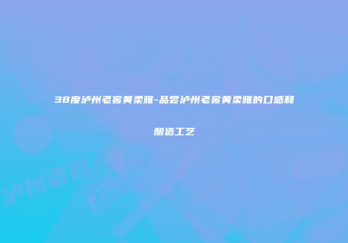 38度泸州老窖黄柔雅-品尝泸州老窖黄柔雅的口感和酿造工艺