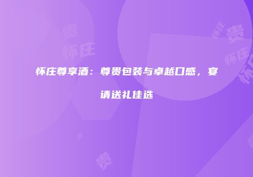 怀庄尊享酒：尊贵包装与卓越口感，宴请送礼佳选