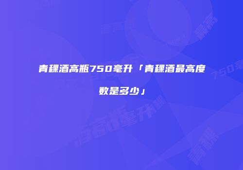 青稞酒高瓶750毫升「青稞酒最高度数是多少」