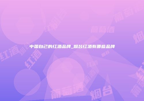 中国自己的红酒品牌_烟台红酒有哪些品牌